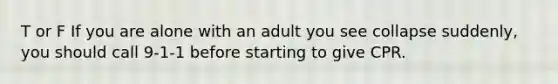 T or F If you are alone with an adult you see collapse suddenly, you should call 9-1-1 before starting to give CPR.