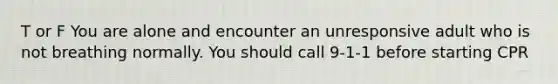 T or F You are alone and encounter an unresponsive adult who is not breathing normally. You should call 9-1-1 before starting CPR