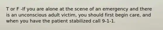 T or F -If you are alone at the scene of an emergency and there is an unconscious adult victim, you should first begin care, and when you have the patient stabilized call 9-1-1.