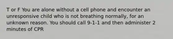 T or F You are alone without a cell phone and encounter an unresponsive child who is not breathing normally, for an unknown reason. You should call 9-1-1 and then administer 2 minutes of CPR