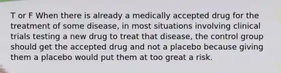 T or F When there is already a medically accepted drug for the treatment of some disease, in most situations involving clinical trials testing a new drug to treat that disease, the control group should get the accepted drug and not a placebo because giving them a placebo would put them at too great a risk.