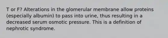 T or F? Alterations in the glomerular membrane allow proteins (especially albumin) to pass into urine, thus resulting in a decreased serum osmotic pressure. This is a definition of nephrotic syndrome.