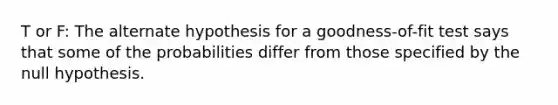 T or F: The alternate hypothesis for a goodness-of-fit test says that some of the probabilities differ from those specified by the null hypothesis.