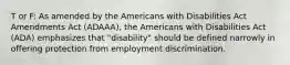 T or F: As amended by the Americans with Disabilities Act Amendments Act (ADAAA), the Americans with Disabilities Act (ADA) emphasizes that "disability" should be defined narrowly in offering protection from employment discrimination.