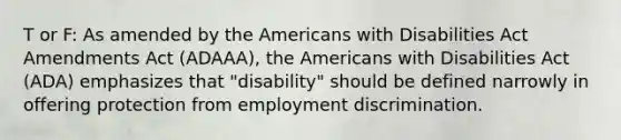 T or F: As amended by the Americans with Disabilities Act Amendments Act (ADAAA), the Americans with Disabilities Act (ADA) emphasizes that "disability" should be defined narrowly in offering protection from <a href='https://www.questionai.com/knowledge/kmPZK5L6Mm-employment-discrimination' class='anchor-knowledge'>employment discrimination</a>.