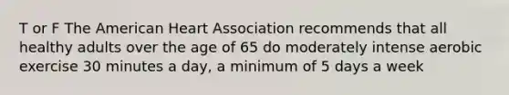 T or F The American Heart Association recommends that all healthy adults over the age of 65 do moderately intense aerobic exercise 30 minutes a day, a minimum of 5 days a week