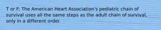 T or F: The American Heart Association's pediatric chain of survival uses all the same steps as the adult chain of survival, only in a different order.