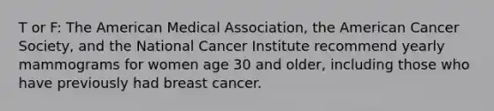 T or F: The American Medical Association, the American Cancer Society, and the National Cancer Institute recommend yearly mammograms for women age 30 and older, including those who have previously had breast cancer.