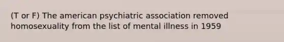 (T or F) The american psychiatric association removed homosexuality from the list of mental illness in 1959