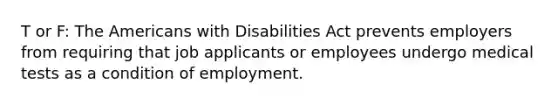 T or F: The Americans with Disabilities Act prevents employers from requiring that job applicants or employees undergo medical tests as a condition of employment.