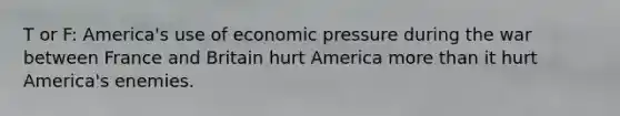 T or F: America's use of economic pressure during the war between France and Britain hurt America more than it hurt America's enemies.