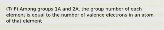 (T/ F) Among groups 1A and 2A, the group number of each element is equal to the number of valence electrons in an atom of that element