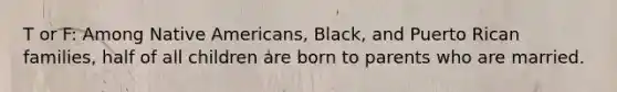 T or F: Among Native Americans, Black, and Puerto Rican families, half of all children are born to parents who are married.