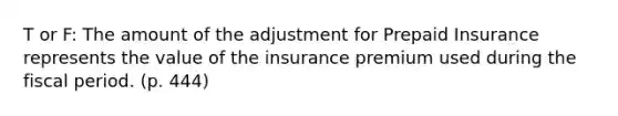 T or F: The amount of the adjustment for Prepaid Insurance represents the value of the insurance premium used during the fiscal period. (p. 444)