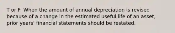 T or F: When the amount of annual depreciation is revised because of a change in the estimated useful life of an asset, prior years' <a href='https://www.questionai.com/knowledge/kFBJaQCz4b-financial-statements' class='anchor-knowledge'>financial statements</a> should be restated.