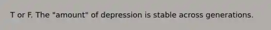 T or F. The "amount" of depression is stable across generations.