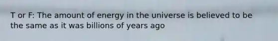T or F: The amount of energy in the universe is believed to be the same as it was billions of years ago