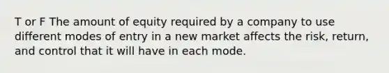 T or F The amount of equity required by a company to use different modes of entry in a new market affects the risk, return, and control that it will have in each mode.