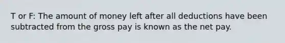 T or F: The amount of money left after all deductions have been subtracted from the gross pay is known as the net pay.