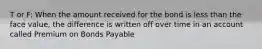 T or F: When the amount received for the bond is less than the face value, the difference is written off over time in an account called Premium on Bonds Payable