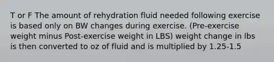 T or F The amount of rehydration fluid needed following exercise is based only on BW changes during exercise. (Pre-exercise weight minus Post-exercise weight in LBS) weight change in lbs is then converted to oz of fluid and is multiplied by 1.25-1.5