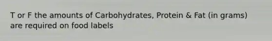 T or F the amounts of Carbohydrates, Protein & Fat (in grams) are required on food labels