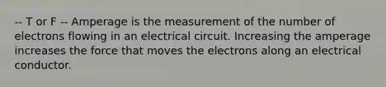 -- T or F -- Amperage is the measurement of the number of electrons flowing in an electrical circuit. Increasing the amperage increases the force that moves the electrons along an electrical conductor.