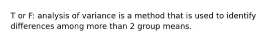 T or F: analysis of variance is a method that is used to identify differences among more than 2 group means.