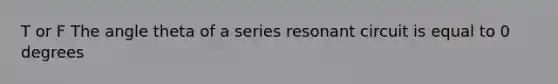 T or F The angle theta of a series resonant circuit is equal to 0 degrees