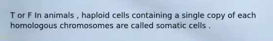 T or F In animals , haploid cells containing a single copy of each homologous chromosomes are called somatic cells .