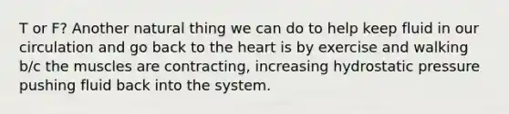 T or F? Another natural thing we can do to help keep fluid in our circulation and go back to the heart is by exercise and walking b/c the muscles are contracting, increasing hydrostatic pressure pushing fluid back into the system.