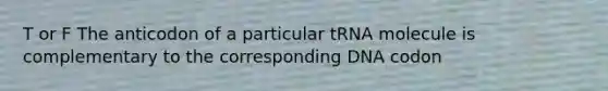 T or F The anticodon of a particular tRNA molecule is complementary to the corresponding DNA codon