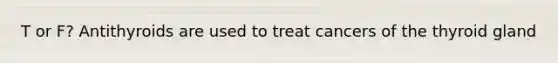 T or F? Antithyroids are used to treat cancers of the thyroid gland