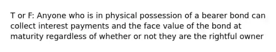 T or F: Anyone who is in physical possession of a bearer bond can collect interest payments and the face value of the bond at maturity regardless of whether or not they are the rightful owner