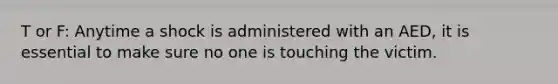 T or F: Anytime a shock is administered with an AED, it is essential to make sure no one is touching the victim.