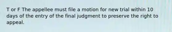 T or F The appellee must file a motion for new trial within 10 days of the entry of the final judgment to preserve the right to appeal.