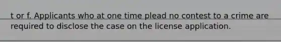 t or f. Applicants who at one time plead no contest to a crime are required to disclose the case on the license application.