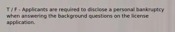 T / F - Applicants are required to disclose a personal bankruptcy when answering the background questions on the license application.