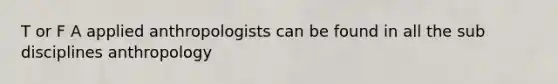 T or F A applied anthropologists can be found in all the sub disciplines anthropology