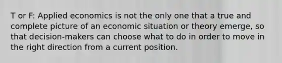 T or F: Applied economics is not the only one that a true and complete picture of an economic situation or theory emerge, so that decision-makers can choose what to do in order to move in the right direction from a current position.