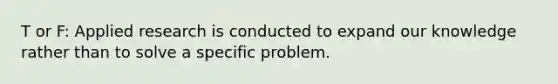 T or F: Applied research is conducted to expand our knowledge rather than to solve a specific problem.