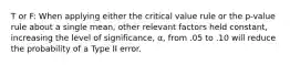 T or F: When applying either the critical value rule or the p-value rule about a single mean, other relevant factors held constant, increasing the level of significance, α, from .05 to .10 will reduce the probability of a Type II error.