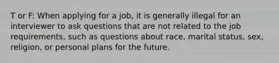 T or F: When applying for a job, it is generally illegal for an interviewer to ask questions that are not related to the job requirements, such as questions about race, marital status, sex, religion, or personal plans for the future.