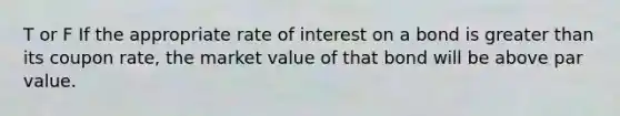 T or F If the appropriate rate of interest on a bond is greater than its coupon rate, the market value of that bond will be above par value.