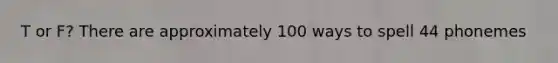 T or F? There are approximately 100 ways to spell 44 phonemes