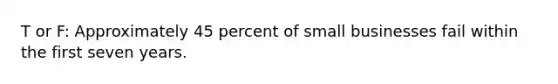 T or F: Approximately 45 percent of small businesses fail within the first seven years.