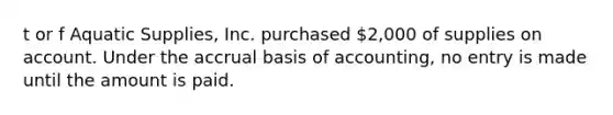 t or f Aquatic​ Supplies, Inc. purchased​ 2,000 of supplies on account. Under the accrual basis of​ accounting, no entry is made until the amount is paid.