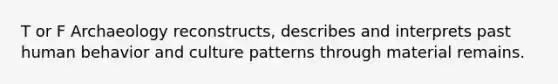 T or F Archaeology reconstructs, describes and interprets past human behavior and culture patterns through material remains.