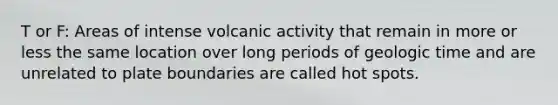 T or F: Areas of intense volcanic activity that remain in more or less the same location over long periods of geologic time and are unrelated to plate boundaries are called hot spots.