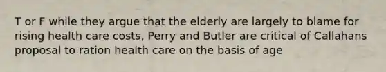 T or F while they argue that the elderly are largely to blame for rising health care costs, Perry and Butler are critical of Callahans proposal to ration health care on the basis of age